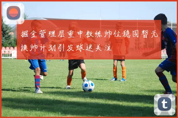 掘金管理层重申教练帅位稳固暂无换帅计划引发球迷关注