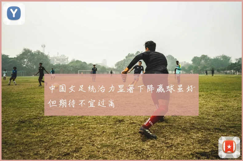 中国女足统治力显著下降赢球虽好但期待不宜过高