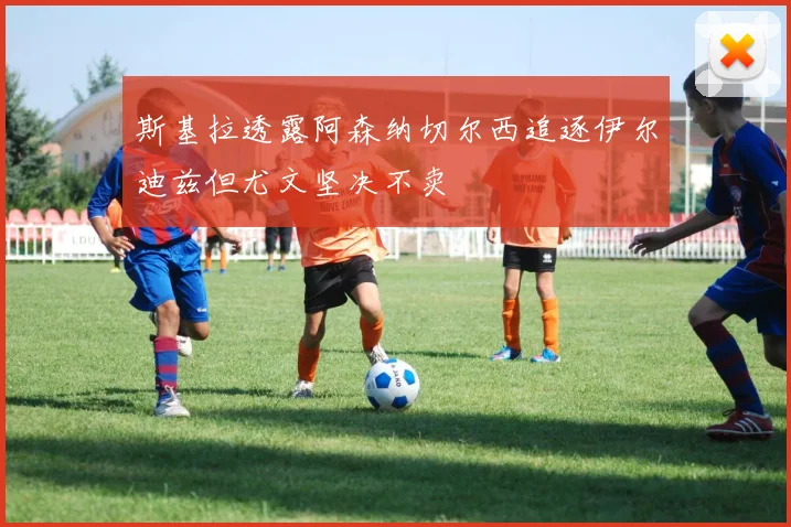 斯基拉透露阿森纳切尔西追逐伊尔迪兹但尤文坚决不卖