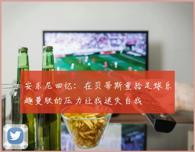 安东尼回忆：在贝蒂斯重拾足球乐趣曼联的压力让我迷失自我