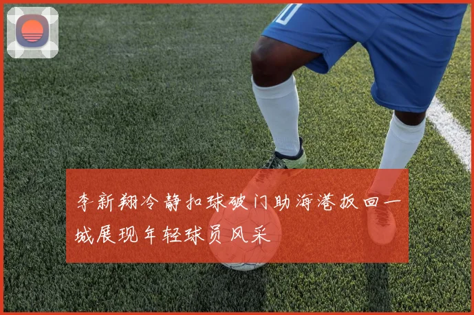 李新翔冷静扣球破门助海港扳回一城展现年轻球员风采