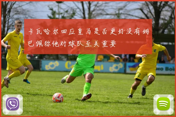 卡瓦哈尔回应皇马是否更好没有姆巴佩称他对球队至关重要