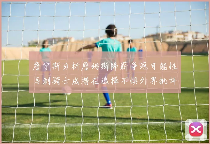 詹宁斯分析詹姆斯降薪争冠可能性马刺骑士成潜在选择不惧外界批评