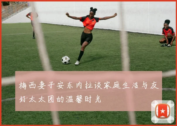 梅西妻子安东内拉谈家庭生活与友好太太团的温馨时光