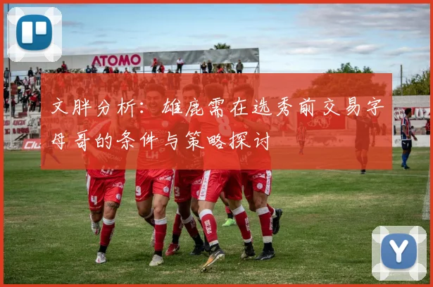 文胖分析：雄鹿需在选秀前交易字母哥的条件与策略探讨