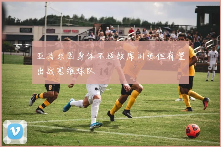 亚马尔因身体不适缺席训练但有望出战塞维球队