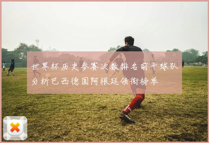 世界杯历史参赛次数排名前十球队分析巴西德国阿根廷领衔榜单