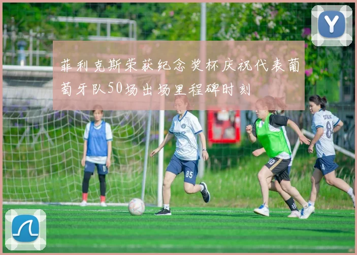 菲利克斯荣获纪念奖杯庆祝代表葡萄牙队50场出场里程碑时刻