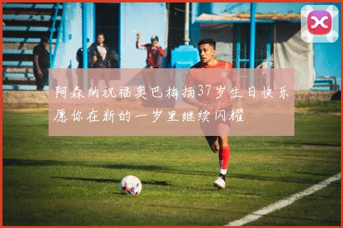 阿森纳祝福奥巴梅扬37岁生日快乐愿你在新的一岁里继续闪耀