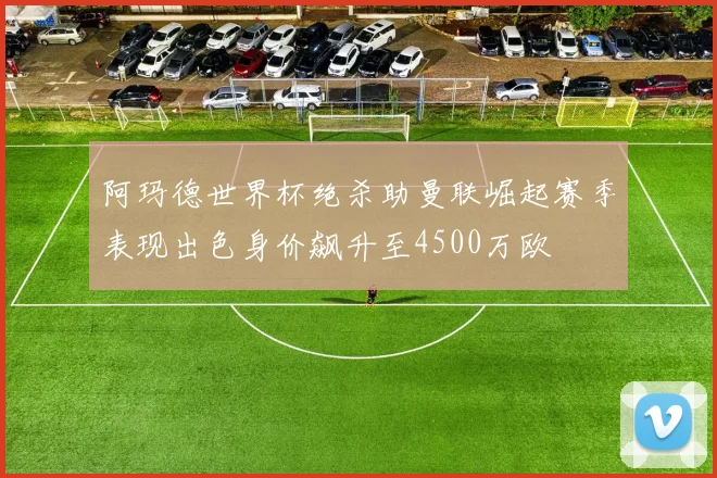 阿玛德世界杯绝杀助曼联崛起赛季表现出色身价飙升至4500万欧
