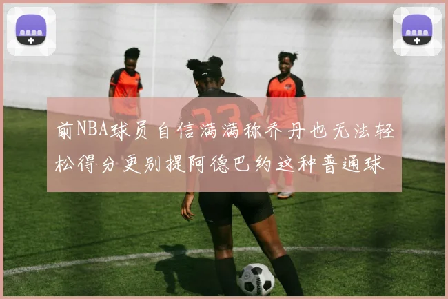 前NBA球员自信满满称乔丹也无法轻松得分更别提阿德巴约这种普通球员