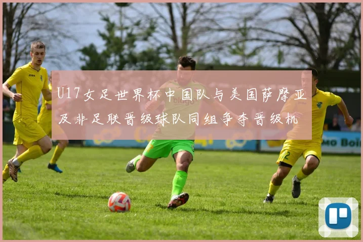 U17女足世界杯中国队与美国萨摩亚及非足联晋级球队同组争夺晋级机会