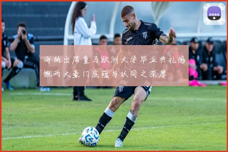 海纳出席皇马欧洲大学毕业典礼感慨两大豪门底蕴与认同之深厚