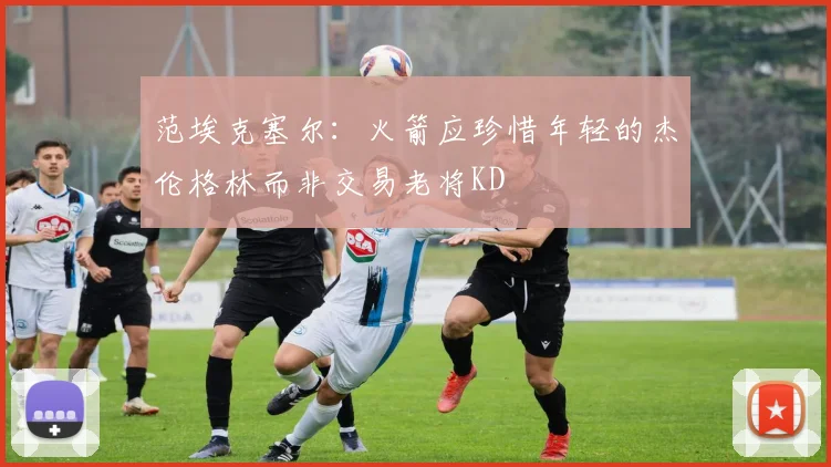 范埃克塞尔：火箭应珍惜年轻的杰伦格林而非交易老将KD