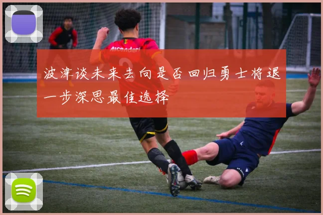 波津谈未来去向是否回归勇士将退一步深思最佳选择