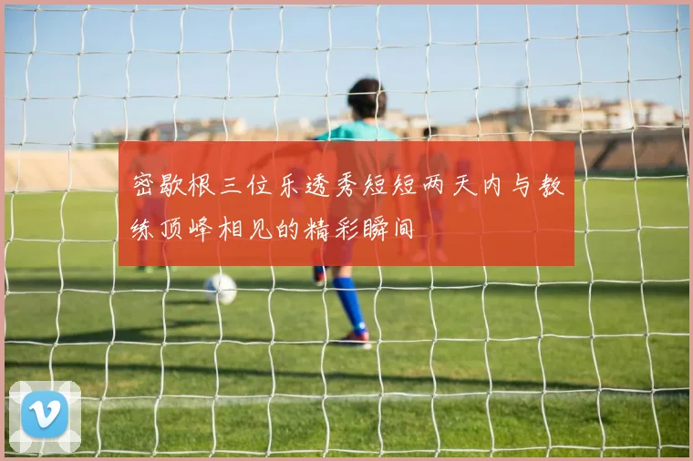 密歇根三位乐透秀短短两天内与教练顶峰相见的精彩瞬间