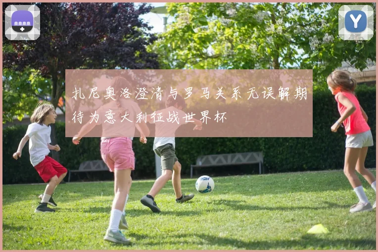 扎尼奥洛澄清与罗马关系无误解期待为意大利征战世界杯