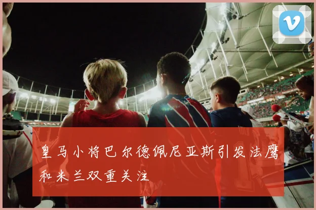 皇马小将巴尔德佩尼亚斯引发法鹰和米兰双重关注